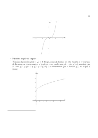 22
Función ni par ni impar:
Tomemos la función g(z) =
√
z + 2. Luego, como el dominio de esta función es el conjunto
de los números reales mayores o iguales a cero, resulta que, si z > 0, g(−z) no existe, por
lo tanto g(z) 6= g(−z) y g(z) 6= −g(−z). Así encontramos que la función g(z) no es par ni
impar.
 