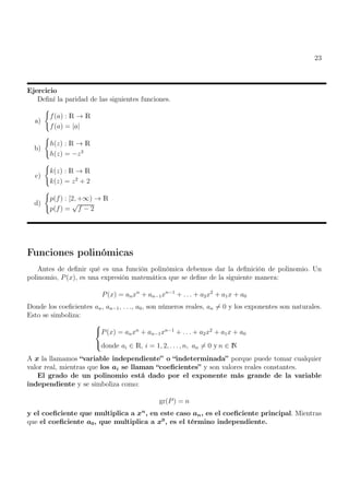 23
Ejercicio
Definí la paridad de las siguientes funciones.
a)
(
f(a) : R → R
f(a) = |a|
b)
(
h(z) : R → R
h(z) = −z3
c)
(
k(z) : R → R
k(z) = z2
+ 2
d)
(
p(f) : [2, +∞) → R
p(f) =
√
f − 2
Funciones polinómicas
Antes de definir qué es una función polinómica debemos dar la definición de polinomio. Un
polinomio, P(x), es una expresión matemática que se define de la siguiente manera:
P(x) = anxn
+ an−1xn−1
+ . . . + a2x2
+ a1x + a0
Donde los coeficientes an, an−1, . . ., a0, son números reales, an 6= 0 y los exponentes son naturales.
Esto se simboliza:



P(x) = anxn
+ an−1xn−1
+ . . . + a2x2
+ a1x + a0
donde ai ∈ R, i = 1, 2, . . . , n, an 6= 0 y n ∈ N
A x la llamamos “variable independiente” o “indeterminada” porque puede tomar cualquier
valor real, mientras que los ai se llaman “coeficientes” y son valores reales constantes.
El grado de un polinomio está dado por el exponente más grande de la variable
independiente y se simboliza como:
gr(P) = n
y el coeficiente que multiplica a xn
, en este caso an, es el coeficiente principal. Mientras
que el coeficiente a0, que multiplica a x0
, es el término independiente.
 