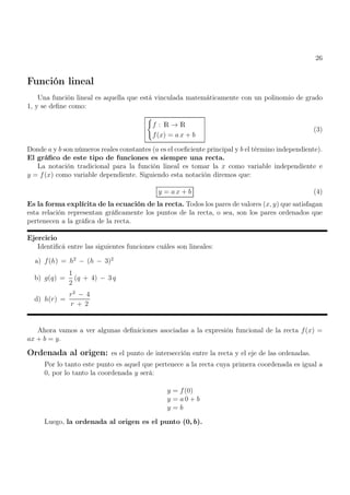 26
Función lineal
Una función lineal es aquella que está vinculada matemáticamente con un polinomio de grado
1, y se define como:
(
f : R → R
f(x) = a x + b
(3)
Donde a y b son números reales constantes (a es el coeficiente principal y b el término independiente).
El gráfico de este tipo de funciones es siempre una recta.
La notación tradicional para la función lineal es tomar la x como variable independiente e
y = f(x) como variable dependiente. Siguiendo esta notación diremos que:
y = a x + b (4)
Es la forma explícita de la ecuación de la recta. Todos los pares de valores (x, y) que satisfagan
esta relación representan gráficamente los puntos de la recta, o sea, son los pares ordenados que
pertenecen a la gráfica de la recta.
Ejercicio
Identificá entre las siguientes funciones cuáles son lineales:
a) f(h) = h2
− (h − 3)2
b) g(q) =
1
2
(q + 4) − 3 q
d) h(r) =
r2
− 4
r + 2
Ahora vamos a ver algunas definiciones asociadas a la expresión funcional de la recta f(x) =
ax + b = y.
Ordenada al origen: es el punto de intersección entre la recta y el eje de las ordenadas.
Por lo tanto este punto es aquel que pertenece a la recta cuya primera coordenada es igual a
0, por lo tanto la coordenada y será:
y = f(0)
y = a 0 + b
y = b
Luego, la ordenada al origen es el punto (0, b).
 