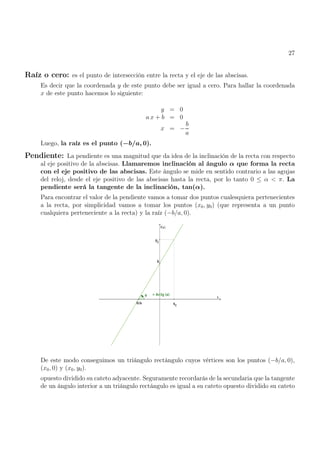 27
Raíz o cero: es el punto de intersección entre la recta y el eje de las abscisas.
Es decir que la coordenada y de este punto debe ser igual a cero. Para hallar la coordenada
x de este punto hacemos lo siguiente:
y = 0
a x + b = 0
x = −
b
a
Luego, la raíz es el punto (−b/a, 0).
Pendiente: La pendiente es una magnitud que da idea de la inclinación de la recta con respecto
al eje positivo de la abscisas. Llamaremos inclinación al ángulo α que forma la recta
con el eje positivo de las abscisas. Este ángulo se mide en sentido contrario a las agujas
del reloj, desde el eje positivo de las abscisas hasta la recta, por lo tanto 0 ≤ α < π. La
pendiente será la tangente de la inclinación, tan(α).
Para encontrar el valor de la pendiente vamos a tomar dos puntos cualesquiera pertenecientes
a la recta, por simplicidad vamos a tomar los puntos (x0, y0) (que representa a un punto
cualquiera perteneciente a la recta) y la raíz (−b/a, 0).
De este modo conseguimos un triángulo rectángulo cuyos vértices son los puntos (−b/a, 0),
(x0, 0) y (x0, y0).
opuesto dividido su cateto adyacente. Seguramente recordarás de la secundaria que la tangente
de un ángulo interior a un triángulo rectángulo es igual a su cateto opuesto dividido su cateto
 