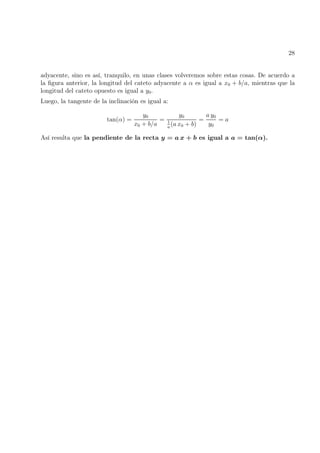 28
adyacente, sino es así, tranquilo, en unas clases volveremos sobre estas cosas. De acuerdo a
la figura anterior, la longitud del cateto adyacente a α es igual a x0 + b/a, mientras que la
longitud del cateto opuesto es igual a y0.
Luego, la tangente de la inclinación es igual a:
tan(α) =
y0
x0 + b/a
=
y0
1
a
(a x0 + b)
=
a y0
y0
= a
Así resulta que la pendiente de la recta y = a x + b es igual a a = tan(α).
 