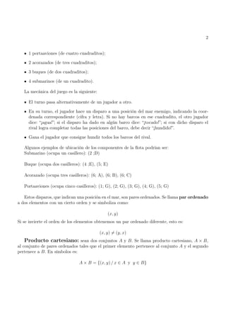 2
1 portaaviones (de cuatro cuadraditos);
2 acorazados (de tres cuadraditos);
3 buques (de dos cuadraditos);
4 submarinos (de un cuadradito).
La mecánica del juego es la siguiente:
El turno pasa alternativamente de un jugador a otro.
En su turno, el jugador hace un disparo a una posición del mar enemigo, indicando la coor-
denada correspondiente (cifra y letra). Si no hay barcos en ese cuadradito, el otro jugador
dice: “¡agua!”; si el disparo ha dado en algún barco dice: “¡tocado!”; si con dicho disparo el
rival logra completar todas las posiciones del barco, debe decir “¡hundido!”.
Gana el jugador que consigue hundir todos los barcos del rival.
Algunos ejemplos de ubicación de los componentes de la flota podrían ser:
Submarino (ocupa un casillero): (2 ;D)
Buque (ocupa dos casilleros): (4 ;E), (5; E)
Acorazado (ocupa tres casilleros): (6; A), (6; B), (6; C)
Portaaviones (ocupa cinco casilleros): (1; G), (2; G), (3; G), (4; G), (5; G)
Estos disparos, que indican una posición en el mar, son pares ordenados. Se llama par ordenado
a dos elementos con un cierto orden y se simboliza como:
(x, y)
Si se invierte el orden de los elementos obtenemos un par ordenado diferente, esto es:
(x, y) 6= (y, x)
Producto cartesiano: sean dos conjuntos A y B. Se llama producto cartesiano, A × B,
al conjunto de pares ordenados tales que el primer elemento pertenece al conjunto A y el segundo
pertenece a B. En símbolos es:
A × B = {(x, y) / x ∈ A y y ∈ B}
 