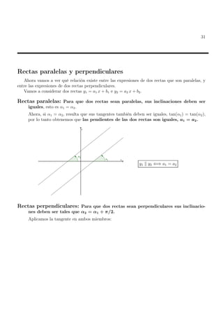 31
Rectas paralelas y perpendiculares
Ahora vamos a ver qué relación existe entre las expresiones de dos rectas que son paralelas, y
entre las expresiones de dos rectas perpendiculares.
Vamos a considerar dos rectas y1 = a1 x + b1 e y2 = a2 x + b2.
Rectas paralelas: Para que dos rectas sean paralelas, sus inclinaciones deben ser
iguales, esto es α1 = α2.
Ahora, si α1 = α2, resulta que sus tangentes también deben ser iguales, tan(α1) = tan(α2),
por lo tanto obtenemos que las pendientes de las dos rectas son iguales, a1 = a2.
y1 k y2 ⇐⇒ a1 = a2
Rectas perpendiculares: Para que dos rectas sean perpendiculares sus inclinacio-
nes deben ser tales que α2 = α1 + π/2.
Aplicamos la tangente en ambos miembros:
 