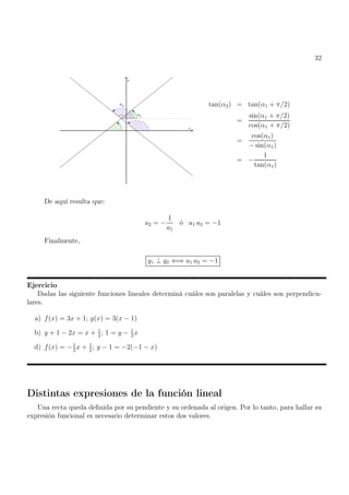 32
tan(α2) = tan(α1 + π/2)
=
sin(α1 + π/2)
cos(α1 + π/2)
=
cos(α1)
− sin(α1)
= −
1
tan(α1)
De aquí resulta que:
a2 = −
1
a1
ó a1 a2 = −1
Finalmente,
y1 ⊥ y2 ⇐⇒ a1 a2 = −1
Ejercicio
Dadas las siguiente funciones lineales determiná cuáles son paralelas y cuáles son perpendicu-
lares.
a) f(x) = 3x + 1; g(x) = 3(x − 1)
b) y + 1 − 2x = x + 1
2
; 1 = y − 1
3
x
d) f(x) = −1
2
x + 1
2
; y − 1 = −2(−1 − x)
Distintas expresiones de la función lineal
Una recta queda definida por su pendiente y su ordenada al origen. Por lo tanto, para hallar su
expresión funcional es necesario determinar estos dos valores.
 