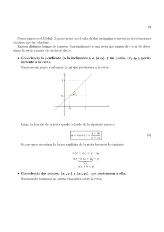 33
Como vimos en el Módulo 3, para encontrar el valor de dos incógnitas se necesitan dos ecuaciones
distintas que las relacione.
Existen distintas formas de expresar funcionalmente a una recta que surgen de tratar de deter-
minar la recta a partir de distintos datos.
Conociendo la pendiente (o la inclinación), a (ó α), y un punto, (x0, y0), perte-
neciente a la recta.
Tomemos un punto cualquiera (x, y) que pertenezca a la recta.
Luego la función de la recta queda definida de la siguiente manera:
a = tan(α) =
y − y0
x − x0
(5)
Si queremos encontrar la forma explícita de la recta hacemos lo siguiente:
a (x − x0) = y − y0
a x −a x0 + y0
| {z }
= b
= y
a x + b = y
Conociendo dos puntos, (x1, y1) y (x2, y2), que pertenecen a ella.
Nuevamente tomamos un punto cualquiera sobre la recta.
 