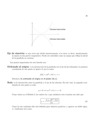 36
Eje de simetría: es una recta que divide simetricamente a la curva, es decir, intuitivamente
la separa en dos partes congruentes. Puede ser entendido como un espejo que refleja la mitad
de la parábola en cuestion.
Los puntos importantes de esta función son:
Ordenada al origen: es la intersección de la parábola con el eje de las ordenadas. La primera
coordenada de este punto es igual a 0, por lo tanto:
f(0) = a 02
+ b 0 + c = c
Entonces, la ordenada al origen es el punto (0, c).
Raíz: es la intersección entre la parábola y el eje de las abscisas. En este caso, la segunda coor-
denada de este punto es nula.
y = 0 =⇒ a x2
+ b x + c = 0
Como vimos en el Módulo 3, los valores de x que satisfacen esta ecuación son tales que:
x =
−b ±
√
b2 − 4 a c
2 a
(8)
Como la raíz cuadrada sólo está definida para números positivos, y aparece un doble signo,
±, tendremos tres casos:
 