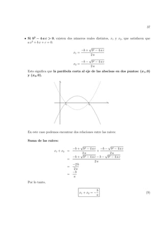 37
Si b2
− 4 a c > 0, existen dos números reales distintos, x1 y x2, que satisfacen que
a x2
+ b x + c = 0:
x1 =
−b +
√
b2 − 4 a c
2 a
x2 =
−b −
√
b2 − 4 a c
2 a
Esto significa que la parábola corta al eje de las abscisas en dos puntos: (x1, 0)
y (x2, 0).
En este caso podemos encontrar dos relaciones entre las raíces:
Suma de las raíces:
x1 + x2 =
−b +
√
b2 − 4 a c
2 a
+
−b −
√
b2 − 4 a c
2 a
=
−b +
√
b2 − 4 a c − b −
√
b2 − 4 a c
2 a
=
−2 b
2 a
=
−b
a
Por lo tanto,
x1 + x2 = −
b
a
(9)
 
