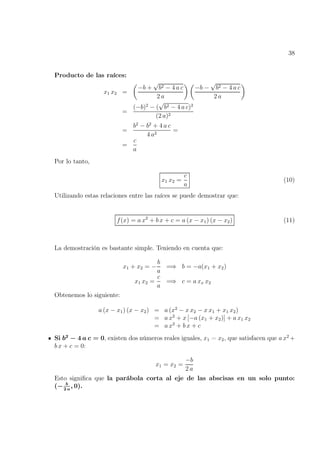 38
Producto de las raíces:
x1 x2 =

−b +
√
b2 − 4 a c
2 a
 
−b −
√
b2 − 4 a c
2 a

=
(−b)2
− (
√
b2 − 4 a c)2
(2 a)2
=
b2
− b2
+ 4 a c
4 a2
=
=
c
a
Por lo tanto,
x1 x2 =
c
a
(10)
Utilizando estas relaciones entre las raíces se puede demostrar que:
f(x) = a x2
+ b x + c = a (x − x1) (x − x2) (11)
La demostración es bastante simple. Teniendo en cuenta que:
x1 + x2 = −
b
a
=⇒ b = −a(x1 + x2)
x1 x2 =
c
a
=⇒ c = a xx x2
Obtenemos lo siguiente:
a (x − x1) (x − x2) = a (x2
− x x2 − x x1 + x1 x2)
= a x2
+ x [−a (x1 + x2)] + a x1 x2
= a x2
+ b x + c
Si b2
− 4 a c = 0, existen dos números reales iguales, x1 = x2, que satisfacen que a x2
+
b x + c = 0:
x1 = x2 =
−b
2 a
Esto significa que la parábola corta al eje de las abscisas en un solo punto:
(− b
2 a
, 0).
 
