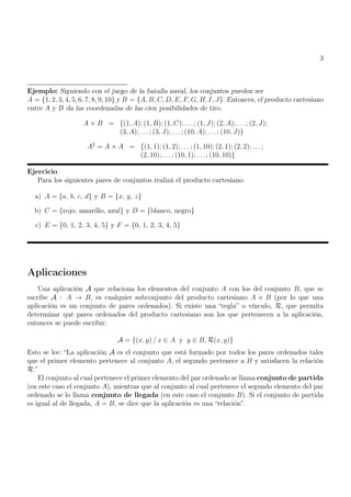 3
Ejemplo: Siguiendo con el juego de la batalla naval, los conjuntos pueden ser
A = {1, 2, 3, 4, 5, 6, 7, 8, 9, 10} y B = {A, B, C, D, E, F, G, H, I, J}. Entonces, el producto cartesiano
entre A y B da las coordenadas de las cien posibilidades de tiro.
A × B = {(1, A); (1, B); (1, C); . . .; (1, J); (2, A); . . .; (2, J);
(3, A); . . . ; (3, J); . . . ; (10, A); . . .; (10, J)}
A2
= A × A = {(1, 1); (1, 2); . . .; (1, 10); (2, 1); (2, 2); . . .;
(2, 10); . . . ; (10, 1); . . .; (10, 10)}
Ejercicio
Para los siguientes pares de conjuntos realizá el producto cartesiano.
a) A = {a, b, c, d} y B = {x, y, z}
b) C = {rojo, amarillo, azul} y D = {blanco, negro}
c) E = {0, 1, 2, 3, 4, 5} y F = {0, 1, 2, 3, 4, 5}
Aplicaciones
Una aplicación A que relaciona los elementos del conjunto A con los del conjunto B, que se
escribe A : A → B, es cualquier subconjunto del producto cartesiano A × B (por lo que una
aplicación es un conjunto de pares ordenados). Si existe una “regla” o vínculo, R, que permita
determinar qué pares ordenados del producto cartesiano son los que pertenecen a la aplicación,
entonces se puede escribir:
A = {(x, y) / x ∈ A y y ∈ B, R(x, y)}
Esto se lee: “La aplicación A es el conjunto que está formado por todos los pares ordenados tales
que el primer elemento pertenece al conjunto A, el segundo pertenece a B y satisfacen la relación
R.”
El conjunto al cual pertenece el primer elemento del par ordenado se llama conjunto de partida
(en este caso el conjunto A), mientras que al conjunto al cual pertenece el segundo elemento del par
ordenado se lo llama conjunto de llegada (en este caso el conjunto B). Si el conjunto de partida
es igual al de llegada, A = B, se dice que la aplicación es una “relación”.
 