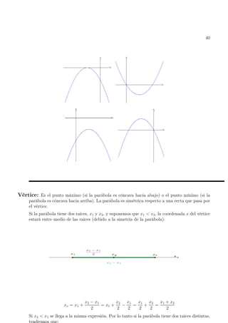 40
Vértice: Es el punto máximo (si la parábola es cóncava hacia abajo) o el punto mínimo (si la
parábola es cóncava hacia arriba). La parábola es simétrica respecto a una recta que pasa por
el vértice.
Si la parábola tiene dos raíces, x1 y x2, y suponemos que x1  x2, la coordenada x del vértice
estará entre medio de las raíces (debido a la simetría de la parábola):
xv = x1 +
x2 − x1
2
= x1 +
x2
2
−
x1
2
=
x1
2
+
x2
2
=
x1 + x2
2
Si x2  x1 se llega a la misma expresión. Por lo tanto si la parábola tiene dos raíces distintas,
 