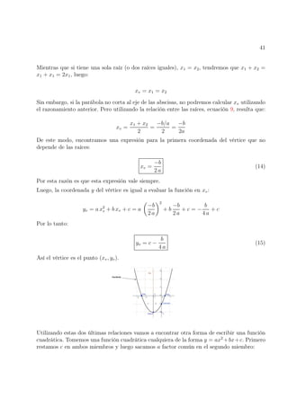 41
Mientras que si tiene una sola raíz (o dos raíces iguales), x1 = x2, tendremos que x1 + x2 =
x1 + x1 = 2x1, luego:
xv = x1 = x2
Sin embargo, si la parábola no corta al eje de las abscisas, no podremos calcular xv utilizando
el razonamiento anterior. Pero utilizando la relación entre las raíces, ecuación 9, resulta que:
xv =
x1 + x2
2
=
−b/a
2
=
−b
2a
De este modo, encontramos una expresión para la primera coordenada del vértice que no
depende de las raíces:
xv =
−b
2 a
(14)
Por esta razón es que esta expresión vale siempre.
Luego, la coordenada y del vértice es igual a evaluar la función en xv:
yv = a x2
v + b xv + c = a

−b
2 a
2
+ b
−b
2 a
+ c = −
b
4 a
+ c
Por lo tanto:
yv = c −
b
4 a
(15)
Así el vértice es el punto (xv, yv).
Utilizando estas dos últimas relaciones vamos a encontrar otra forma de escribir una función
cuadrática. Tomemos una función cuadrática cualquiera de la forma y = ax2
+bx+c. Primero
restamos c en ambos miembros y luego sacamos a factor común en el segundo miembro:
 