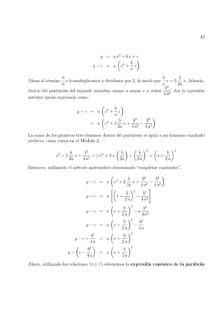 42
y = a x2
+ b x + c
y − c = a

x2
+
b
a
x

Ahora al término
b
a
x lo multiplicamos y dividimos por 2, de modo que
b
a
x = 2
b
2a
x. Además,
dentro del paréntesis del segundo miembro vamos a sumar y a restar
b2
4 a2
. Así la expresión
anterior queda expresada como:
y − c = a

x2
+
b
a
x

= a

x2
+ 2
b
2a
x +
b2
4 a2
−
b2
4 a2

La suma de los primeros tres términos dentro del paréntesis es igual a un trinomio cuadrado
perfecto, como vimos en el Módulo 2:
x2
+ 2
b
2a
x +
b2
4 a2
= (x)2
+ 2 x

b
2a

+

b
2 a
2
=

x +
b
2 a
2
Entonces, utilizando el método matemático denominado “completar cuadrados”,
y − c = a

x2
+ 2
b
2a
x +
b2
4 a2
−
b2
4 a2

y − c = a

x +
b
2 a
2
−
b2
4 a2
#
y − c = a

x +
b
2 a
2
− a
b2
4 a2
y − c = a

x +
b
2 a
2
−
b2
4 a
y − c +
b2
4 a
= a

x +
b
2 a
2
y −

c −
b2
4 a

= a

x +
b
2 a
2
Ahora, utilizando las relaciones 14 y 15 obtenemos la expresión canónica de la parábola
 