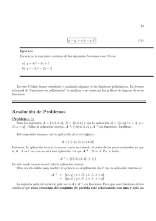 43
y − yv = a (x − xv)2
(16)
Ejercicio
Encuentra la expresión canónica de las siguientes funciones cuadráticas.
a) y = 4x2
− 8x + 5
b) y = −2x2
− 2x − 3
2
En este Módulo hemos estudiado y analizado algunas de las funciones polinómicas. En lectura
adicional de “Funciones no polinómicas” se analizan y se muestran las gráficas de algunas de estas
funciones.
Resolución de Problemas
Problema 1:
Sean los conjuntos A = {1, 2, 3, 4}, B = {2, 3, 4} y sea la aplicación A = {(x, y) / x ∈ A, y ∈
B, x  y}. Hallar la aplicación inversa, A−1
, y decir si A y A−1
son funciones. Justificar.
Del enunciado tenemos que la aplicación A es el conjunto:
A = {(3, 2); (4, 2); (4, 3)}
Entonces, la aplicación inversa la encontramos invirtiendo el orden de los pares ordenados ya que
si A : A → B su inversa será una aplicación tal que A−1
: B → A. Por lo tanto
A−1
= {(2, 3); (2, 4); (3, 4)}
De este modo hemos encontrado la aplicación inversa.
Otra opción válida para resolver el ejercicio es simplemente decir que la aplicación inversa es:
A−1
= {(x, y) / x ∈ B, y ∈ A, x  y}
= {(y, x) / y ∈ B, x ∈ A, x  y}
La segunda parte del ejercicio pide ver si A y A−1
son funciones. Para que sean funciones deben
satisfacer que cada elemento del conjunto de partida esté relacionado con uno y sólo un
 
