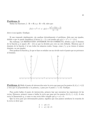 45
Problema 3:
Dadas las funciones f : R → R y g : R → R, tales que:
f(x) = x2
+ 1 y g(x) =
(x2
+ 1)(x − 1)
(x − 1)
decir si son iguales. Grafique.
Si uno responde rápidamente, sin analizar detenidamente el problema, diría que son iguales,
debido a que se puede simplificar el factor (x − 1) y así resulta que g(x) = x2
+ 1 = f(x).
Sin embargo, LA RESOLUCIÓN ANTERIOR NO ES CORRECTA, debido a que el dominio
de la función g es igual a R − {1} ya que la división por cero no está definida. Mientras que el
dominio de la función f sí son todos los números reales. Luego, como f y g no tienen el mismo
dominio, no son iguales.
Para graficar la función g, lo que se hace es señalar con un círculo vacío el punto que no pertenece
al dominio.
Problema 4: Halle el punto de intersección entre la recta que pasa por los puntos (6, 4) y (−4, 2)
y otra que es perpendicular a la primera, y pasa por el punto (−1, 13). Grafique.
Para poder hallar el punto de intersección, primero hay que encontrar las expresiones de las
rectas. Entonces, primero vamos a hallar la recta que pasa por los puntos (6, 4) y (−4, 2). A esta
recta la llamaremos y, y como es una recta debe cumplir que y = a x + b.
Que la recta pase por determinados puntos, significa que esos puntos satisfacen la ecuación de
la recta es decir que:
4 = a 6 + b
2 = a (−4) + b
 