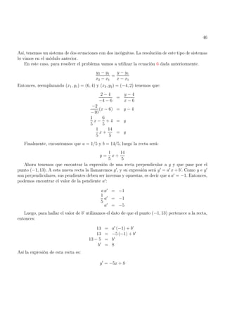 46
Así, tenemos un sistema de dos ecuaciones con dos incógnitas. La resolución de este tipo de sistemas
lo vimos en el módulo anterior.
En este caso, para resolver el problema vamos a utilizar la ecuación 6 dada anteriormente.
y2 − y1
x2 − x1
=
y − y1
x − x1
Entonces, reemplazando (x1, y1) = (6, 4) y (x2, y2) = (−4, 2) tenemos que:
2 − 4
−4 − 6
=
y − 4
x − 6
−2
−10
(x − 6) = y − 4
1
5
x −
6
5
+ 4 = y
1
5
x +
14
5
= y
Finalmente, encontramos que a = 1/5 y b = 14/5, luego la recta será:
y =
1
5
x +
14
5
Ahora tenemos que encontrar la expresión de una recta perpendicular a y y que pase por el
punto (−1, 13). A esta nueva recta la llamaremos y′
, y su expresión será y′
= a′
x + b′
. Como y e y′
son perpendiculares, sus pendientes deben ser inversas y opuestas, es decir que a a′
= −1. Entonces,
podemos encontrar el valor de la pendiente a′
:
a a′
= −1
1
5
a′
= −1
a′
= −5
Luego, para hallar el valor de b′
utilizamos el dato de que el punto (−1, 13) pertenece a la recta,
entonces:
13 = a′
(−1) + b′
13 = −5 (−1) + b′
13 − 5 = b′
b′
= 8
Así la expresión de esta recta es:
y′
= −5x + 8
 