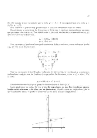 47
De esta manera hemos encontrado que la recta y′
= −5 x + 8 es perpendicular a la recta y =
(1/5) x + (14/5).
Para terminar el ejercicio hay que encontrar el punto de intersección entre las rectas.
En este punto se encuentran las dos rectas, es decir, que el punto de intersección es un punto
que pertenece a las dos rectas. Esto significa que el punto de intersección con coordenadas (x0, y0)
debe satisfacer ambas funciones.
y0 = (1/5) x0 + (14/5)
y0 = −5 x0 + 8
Para encontrar x0 igualamos los segundos miembros de las ecuaciones, ya que ambos son iguales
a y0. De este modo tenemos que:
1
5
x0 +
14
5
= −5 x0 + 8
1
5
x0 + 5 x0 = 8 −
14
5
1 + 25
5
x0 =
40 − 14
5



26
5
x0 =



26
5
x0 = 1
Una vez encontrada la coordenada x del punto de intersección, la coordenada y se encuentra
evaluando en cualquiera de las funciones (porque deben dar lo mismo ya que y(x0) = y′
(x0)). Por
lo tanto:
y0 = −5 1 + 8 = −5 + 8 = 3
Finalmente encontramos que el punto de intersección es el punto (1, 3).
Luego graficamos las rectas. En este gráfico lo importante es que los resultados encon-
trados analíticamente coincidan con los graficados. El gráfico debe ser esquemático, por lo
que es suficiente indicar el punto de intersección y los datos iniciales del problema.
 