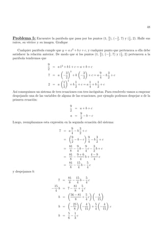 48
Problema 5: Encuentre la parábola que pasa por los puntos (1, 9
2
), (−3
2
, 7) y (1
2
, 2). Halle sus
raíces, su vértice y su imagen. Grafique
Cualquier parábola cumple que y = a x2
+ b x + c, y cualquier punto que pertenezca a ella debe
satisfacer la relación anterior. De modo que si los puntos (1, 9
2
), (−3
2
, 7) y (1
2
, 2) pertenecen a la
parábola tendremos que
9
2
= a 12
+ b 1 + c = a + b + c
7 = a

−
3
2
2
+ b

−
3
2

+ c = a
9
4
− b
3
2
+ c
2 = a

1
2
2
+ b
1
2
+ c = a
1
4
+ b
1
2
+ c
Así conseguimos un sistema de tres ecuaciones con tres incógnitas. Para resolverlo vamos a empezar
despejando una de las variables de alguna de las ecuaciones, por ejemplo podemos despejar a de la
primera ecuación:
9
2
= a + b + c
a =
9
2
− b − c
Luego, reemplazamos esta expresión en la segunda ecuación del sistema:
7 = a
9
4
− b
3
2
+ c
=

9
2
− b − c

9
4
− b
3
2
+ c
=
81
8
−
9
4
b −
9
4
c −
3
2
b + c
=
81
8
−
9 + 6
4
b +
4 − 9
4
c
=
81
8
−
15
4
b −
5
4
c
y despejamos b:
7 =
81
8
−
15
4
b −
5
4
c
−
15
4
b = 7 −
81
8
+
5
4
c
b =

56 − 81
8
+
5
4
c
 
−
4
15

b =

−
25
8
 
−
4
15

+
5
4

−
4
15

c
b =
5
6
−
1
3
c
 