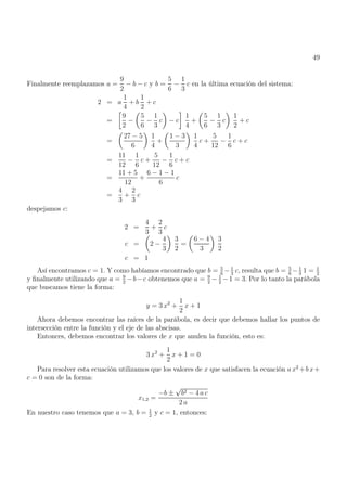 49
Finalmente reemplazamos a =
9
2
− b − c y b =
5
6
−
1
3
c en la última ecuación del sistema:
2 = a
1
4
+ b
1
2
+ c
=

9
2
−

5
6
−
1
3
c

− c

1
4
+

5
6
−
1
3
c

1
2
+ c
=

27 − 5
6

1
4
+

1 − 3
3

1
4
c +
5
12
−
1
6
c + c
=
11
12
−
1
6
c +
5
12
−
1
6
c + c
=
11 + 5
12
+
6 − 1 − 1
6
c
=
4
3
+
2
3
c
despejamos c:
2 =
4
3
+
2
3
c
c =

2 −
4
3

3
2
=

6 − 4
3

3
2
c = 1
Así encontramos c = 1. Y como habíamos encontrado que b = 5
6
− 1
3
c, resulta que b = 5
6
− 1
3
1 = 1
2
y finalmente utilizando que a = 9
2
−b−c obtenemos que a = 9
2
− 1
2
−1 = 3. Por lo tanto la parábola
que buscamos tiene la forma:
y = 3 x2
+
1
2
x + 1
Ahora debemos encontrar las raíces de la parábola, es decir que debemos hallar los puntos de
intersección entre la función y el eje de las abscisas.
Entonces, debemos encontrar los valores de x que anulen la función, esto es:
3 x2
+
1
2
x + 1 = 0
Para resolver esta ecuación utilizamos que los valores de x que satisfacen la ecuación a x2
+b x+
c = 0 son de la forma:
x1,2 =
−b ±
√
b2 − 4 a c
2 a
En nuestro caso tenemos que a = 3, b = 1
2
y c = 1, entonces:
 
