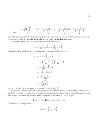50
x1,2 =
−
1
2
±
s
1
2
2
− 4 . 3 . 1
2 . 3
=
−
1
2
±
r
1
4
− 12
6
=
−
1
2
±
r
1 − 48
4
6
=
−
1
2
±
r
−
47
4
6
Como la raíz cuadrada de un número negativo no existe en los reales, resulta que la ecuación no
tiene solución. Por lo tanto la parábola no corta al eje de las abscisas.
Finalmente, para hallar el vértice utilizamos la relación 14:
xv =
−b
2 a
=
−1
2
2 . 3
= −
1
2 . 6
= −
1
12
y la coordenada y del vértice la encontramos evaluando la función en xv:
yv = 3 x2
v +
1
2
xv + 1
= 3

−
1
12
2
+
1
2

−
1
12

+ 1
= 3
1
144
−
1
24
+ 1
=
3
144
−
1
24
+ 1
=
3 − 6 + 144
144
=


*47
141


*48
144
=
47
48
Luego, el vértice de la parábola es el punto (xv, yv) = ( 1
12
, 47
48
).
Por último, debemos encontrar la imagen de la función. Como el coeficiente principal de la
parábola es positivo, resulta que la gráfica es cóncava hacia arriba. Por lo tanto, la imagen estará
conformada por todos los número reales mayores o iguales que yv, es decir que:
Im(y) = {y ∈ R / y  yv} = [yv, +∞)
En este caso la imagen será
Im(y) =

47
48
, +∞

 