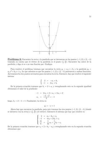 51
Problema 6: Encuentre la recta y la parábola que se intersecan en los puntos (−1, 2) y (2, −1)
teniendo en cuenta que el vértice de la parábola es el punto (1
4
, 41
8
). Encuentre las raíces de la
parábola y diga si es o no una función par. Grafique.
Para resolver el problema tenemos que encontrar la recta y1 = a1 x + b1 y la parábola y2 =
a2 x2
+ b2 x + c2. Lo que sabemos es que los puntos (−1, 2) y (2, −1) pertenecen a ambas funciones.
Así tenemos los dos puntos necesarios para encontrar la recta. Entonces, hay que resolver el siguiente
sistema

2 = −a1 + b1
−1 = 2 a1 + b1
De la primera ecuación tenemos que b1 = 2 + a1 y reemplazando esto en la segunda igualdad
obtenemos el valor de la pendiente:
−1 = 2 a1 + 2 + a1 = 3 a1 + 2
a1 =
−1 − 2
3
= −1
luego, b1 = 2 − 1 = 1. Finalmente, la recta es:
y1 = −x + 1
Ahora hay que encontrar la parábola, para esto tenemos los tres puntos (−1, 2), (2, −1) (donde
se interseca con la recta) y (1
4
, 41
8
) (el vértice). Entonces el sistema que hay que resolver es:







2 = a2 − b2 + c2
−1 = 4 a2 + 2 b2 + c2
41
8
=
1
16
a2 +
1
4
b2 + c2
De la primera ecuación tenemos que c2 = 2 + b2 − a2 y reemplazando esto en la segunda ecuación
obtenemos que:
 