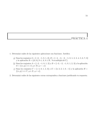 54
PRÁCTICA 4
1. Determiná cuáles de las siguientes aplicaciones son funciones. Justificá.
a) Sean los conjuntos A = {−2, −1, 0, 1, 2}, B = {−4, −3, −2, −1, 0, 1, 2, 3, 4, 5, 6, 7, 8}
y la aplicación R = {(h, k)/ h ∈ A, k ∈ B, “h es múltiplo de k”}
b) Sean los conjuntos A = {−2, −1, 0, 1, 2} y B = {−3, −2, −1, 0, 1, 2, 3} y la aplicación
G = {(x, y)/ x ∈ A, y ∈ B, y = −x}
c) Sean los conjuntos C = {−1, 0, 1, 2, 3} y E = {4, 3, 2, 1, 0, −1} y la aplicación H =
{(x, y)/ x ∈ C, y ∈ E, y = x}.
2. Determiná cuáles de las siguientes curvas corresponden a funciones justificando tu respuesta.
 