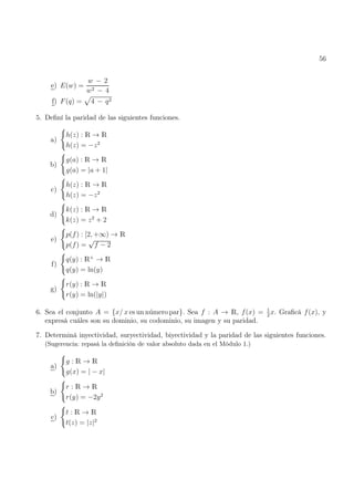 56
e) E(w) =
w − 2
w2 − 4
f) F(q) =
p
4 − q2
5. Definí la paridad de las siguientes funciones.
a)
(
h(z) : R → R
h(z) = −z2
b)
(
g(a) : R → R
g(a) = |a + 1|
c)
(
h(z) : R → R
h(z) = −z2
d)
(
k(z) : R → R
k(z) = z2
+ 2
e)
(
p(f) : [2, +∞) → R
p(f) =
√
f − 2
f)
(
q(y) : R+
→ R
q(y) = ln(y)
g)
(
r(y) : R → R
r(y) = ln(|y|)
6. Sea el conjunto A = {x/ x es un número par}. Sea f : A → R, f(x) = 1
2
x. Graficá f(x), y
expresá cuáles son su dominio, su codominio, su imagen y su paridad.
7. Determiná inyectividad, suryectividad, biyectividad y la paridad de las siguientes funciones.
(Sugerencia: repasá la definición de valor absoluto dada en el Módulo 1.)
a)
(
g : R → R
g(x) = | − x|
b)
(
r : R → R
r(y) = −2y2
c)
(
t : R → R
t(z) = |z|2
 