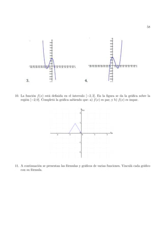 58
10. La función f(x) está definida en el intervalo [−2, 2]. En la figura se da la gráfica sobre la
región [−2; 0]. Completá la gráfica sabiendo que: a) f(x) es par; y b) f(x) es impar.
11. A continuación se presentan las fórmulas y gráficos de varias funciones. Vinculá cada gráfico
con su fórmula.
 