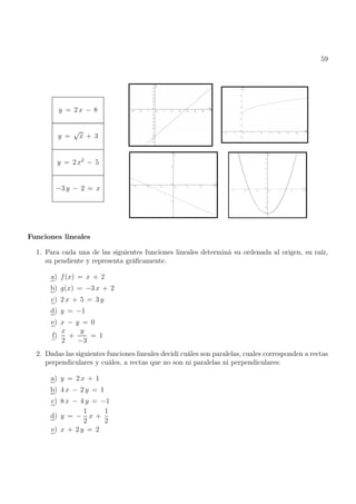 59
y = 2 x − 8
y =
√
x + 3
y = 2 x2
− 5
−3 y − 2 = x
Funciones lineales
1. Para cada una de las siguientes funciones lineales determiná su ordenada al origen, su raíz,
su pendiente y representa gráficamente.
a) f(x) = x + 2
b) g(x) = −3 x + 2
c) 2 x + 5 = 3 y
d) y = −1
e) x − y = 0
f)
x
2
+
y
−3
= 1
2. Dadas las siguientes funciones lineales decidí cuáles son paralelas, cuales corresponden a rectas
perpendiculares y cuáles, a rectas que no son ni paralelas ni perpendiculares:
a) y = 2 x + 1
b) 4 x − 2 y = 1
c) 8 x − 4 y = −1
d) y = −
1
2
x +
1
2
e) x + 2 y = 2
 