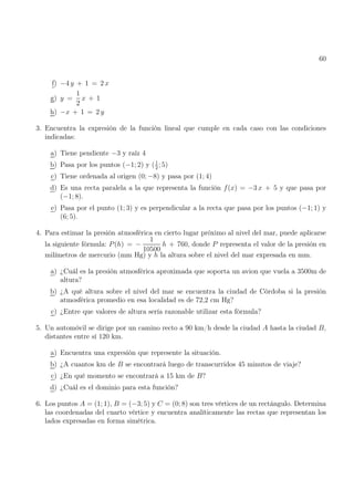 60
f) −4 y + 1 = 2 x
g) y =
1
2
x + 1
h) −x + 1 = 2 y
3. Encuentra la expresión de la función lineal que cumple en cada caso con las condiciones
indicadas:
a) Tiene pendiente −3 y raíz 4
b) Pasa por los puntos (−1; 2) y (1
2
; 5)
c) Tiene ordenada al origen (0; −8) y pasa por (1; 4)
d) Es una recta paralela a la que representa la función f(x) = −3 x + 5 y que pasa por
(−1; 8).
e) Pasa por el punto (1; 3) y es perpendicular a la recta que pasa por los puntos (−1; 1) y
(6; 5).
4. Para estimar la presión atmosférica en cierto lugar próximo al nivel del mar, puede aplicarse
la siguiente fórmula: P(h) = −
1
10500
h + 760, donde P representa el valor de la presión en
milímetros de mercurio (mm Hg) y h la altura sobre el nivel del mar expresada en mm.
a) ¿Cuál es la presión atmosférica aproximada que soporta un avion que vuela a 3500m de
altura?
b) ¿A qué altura sobre el nivel del mar se encuentra la ciudad de Córdoba si la presión
atmosférica promedio en esa localidad es de 72,2 cm Hg?
c) ¿Entre que valores de altura sería razonable utilizar esta fórmula?
5. Un automóvil se dirige por un camino recto a 90 km/h desde la ciudad A hasta la ciudad B,
distantes entre sí 120 km.
a) Encuentra una expresión que represente la situación.
b) ¿A cuantos km de B se encontrará luego de transcurridos 45 minutos de viaje?
c) ¿En qué momento se encontrará a 15 km de B?
d) ¿Cuál es el dominio para esta función?
6. Los puntos A = (1; 1), B = (−3; 5) y C = (0; 8) son tres vértices de un rectángulo. Determina
las coordenadas del cuarto vértice y encuentra analíticamente las rectas que representan los
lados expresadas en forma simétrica.
 