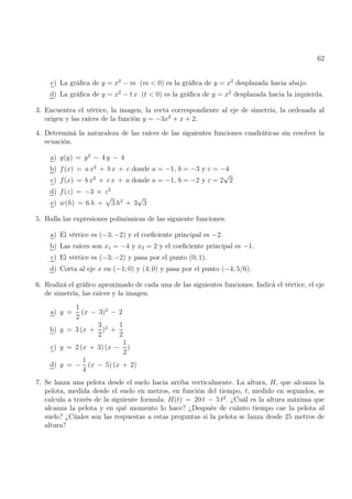 62
c) La gráfica de y = x2
− m (m  0) es la gráfica de y = x2
desplazada hacia abajo.
d) La gráfica de y = x2
− t x (t  0) es la gráfica de y = x2
desplazada hacia la izquierda.
3. Encuentra el vértice, la imagen, la recta correspondiente al eje de simetría, la ordenada al
origen y las raíces de la función y = −3x2
+ x + 2.
4. Determiná la naturaleza de las raíces de las siguientes funciones cuadráticas sin resolver la
ecuación.
a) g(y) = y2
− 4 y − 4
b) f(x) = a x2
+ b x + c donde a = −1, b = −3 y c = −4
c) f(x) = b x2
+ c x + a donde a = −1, b = −2 y c = 2
√
2
d) f(z) = −3 + z2
e) w(h) = 6 h +
√
3 h2
+ 3
√
3
5. Halla las expresiones polinómicas de las siguiente funciones:
a) El vértice es (−3; −2) y el coeficiente principal es −2.
b) Las raíces son x1 = −4 y x2 = 2 y el coeficiente principal es −1.
c) El vértice es (−3; −2) y pasa por el punto (0; 1).
d) Corta al eje x en (−1; 0) y (4; 0) y pasa por el punto (−4; 5/6).
6. Realizá el gráfico aproximado de cada una de las siguientes funciones. Indicá el vértice, el eje
de simetría, las raíces y la imagen.
a) y =
1
2
(x − 3)2
− 2
b) y = 3 (x +
3
2
)2
+
1
2
c) y = 2 (x + 3) (x −
1
2
)
d) y = −
1
4
(x − 5) (x + 2)
7. Se lanza una pelota desde el suelo hacia arriba verticalmente. La altura, H, que alcanza la
pelota, medida desde el suelo en metros, en función del tiempo, t, medido en segundos, se
calcula a través de la siguiente formula: H(t) = 20 t − 5 t2
. ¿Cuál es la altura máxima que
alcanza la pelota y en qué momento lo hace? ¿Después de cuánto tiempo cae la pelota al
suelo? ¿Cúales son las respuestas a estas preguntas si la pelota se lanza desde 25 metros de
altura?
 