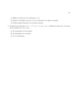 64
a) Halla los valores de los coeficientes a y b.
b) Indicá si los gráficos de p(x) y q(x) se intersecan en algún otro punto.
c) Graficá ambas funciones en un mismo sistema.
4. Considerá las funciones r(x) = −x2
+ 4x + c y s(x) = 2x + 2. Halle los valores de c de modo
que los gráficos de r(x) y s(x):
a) Se intersequen en dos puntos;
b) Se intersequen en un punto;
c) No se intersequen.
 