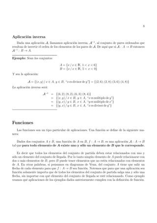 8
Aplicación inversa
Dada una aplicación A, llamamos aplicación inversa, A−1
, al conjunto de pares ordenados que
resultan de invertir el orden de los elementos de los pares de A. De aquí que si A : A → B entonces
A−1
: B → A.
Ejemplo: Sean los conjuntos:
A = {x / x ∈ N, 1 < x < 6}
B = {x / x ∈ N, 5 < x < 9}
Y sea la aplicación:
A = {(x, y) / x ∈ A, y ∈ B, “x es divisor de y”} = {(2, 6); (2, 8); (3, 6); (4, 8)}
La aplicación inversa será:
A−1
= {(6, 2); (8, 2); (6, 3); (8, 4)}
= {(x, y) / x ∈ B, y ∈ A, “x es múltiplo de y”}
= {(y, x) / y ∈ B, x ∈ A, “y es múltiplo de x”}
= {(y, x) / y ∈ B, x ∈ A, “x es divisor de y”}
Funciones
Las funciones son un tipo particular de aplicaciones. Una función se define de la siguiente ma-
nera:
Dados dos conjuntos A y B, una función de A en B, f : A → B, es una aplicación A : A → B
tal que para todo elemento de A existe uno y sólo un elemento de B que le corresponde.
Es decir que todos los elementos del conjunto de partida deben estar relacionados con uno y
sólo un elemento del conjunto de llegada. Por lo tanto ningún elemento de A puede relacionarse con
dos o más elementos de B, pero B puede tener elementos que no estén relacionados con elementos
de A. En otras palabras, si pensamos en diagramas de Venn, del conjunto A tiene que salir un
flecha de cada elemento para que f : A → B sea función. Notemos que para que una aplicación sea
función solamente importa que de todos los elementos del conjunto de partida salga una y sólo una
flecha, sin importar con qué elemento del conjunto de llegada se esté relacionando. Como ejemplo
veamos qué aplicaciones de los ejemplos dados anteriormente cumplen con la definición de función.
 