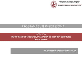 MODULO 4
IDENTIFICACION DE PELIGROS, EVALUACION DE RIESGOS Y CONTROLES
OPERACIONALES
ING. HUMBERTO CABELLO CARUAJULCA
PROGRAMA SUPERVISOR SSOMA
UNIVERSIDAD NACIONAL DE INGENIERÍA
Facultad de ingeniería Química y Textil
SECCIÓN DE EXTENSIÓN Y PROYECCIÓN SOCIAL
 