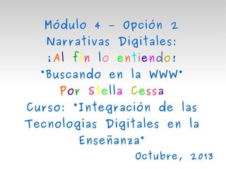 Módulo 4 – Opción 2
Narrativas Digitales:
¡Al fin lo entiendo!

“Buscando en la WWW”
Por Stella Cessa
Curso: “Integración de las
Tecnologías Digitales en la
Enseñanza”
Octubre, 2013

 