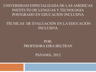UNIVERSIDAD ESPECIALIZADA DE LAS AMERICAS
    INSTITUTO DE LENGUAS Y TECNOLOGIA
    POSTGRADO EN EDUCACIÓN INCLUSIVA

 TÉCNICAS DE EVALUACIÓN EN LA EDUCACIÓN
                INCLUSIVA


                 POR:
         PROFESORA EIRA BELTRAN

              PANAMÁ, 2012
 