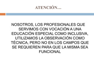 ATENCIÓN…



NOSOTROS, LOS PROFESIONALES QUE
   SERVIMOS CON VOCACIÓN A UNA
EDUCACIÓN ESPECIAL COMO INCLUSIVA,
  UTILIZAMOS LA OBSERVACIÓN COMO
TÉCNICA, PERO NO EN LOS CAMPOS QUE
SE REQUIEREN PARA QUE LA MISMA SEA
             FUNCIONAL
 