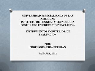 UNIVERSIDAD ESPECIALIZADA DE LAS
             AMERICAS
INSTITUTO DE LENGUAS Y TECNOLOGIA
POSTGRADO EN EDUCACIÓIN INCLUSIVA

   INSTRUMENTOS Y CRITERIOS DE
          EVALUACION


             POR:
     PROFESORA EIRA BELTRAN

          PANAMÁ, 2012
 