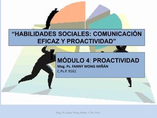 “HABILIDADES SOCIALES: COMUNICACIÓN
EFICAZ Y PROACTIVIDAD”
MÓDULO 4: PROACTIVIDAD
Mag. Ps. FANNY WONG MIÑÁN
C.Ps.P. 9161

Mag. Ps. Fanny Wong Miñán. C Pts. 9161.

1

 