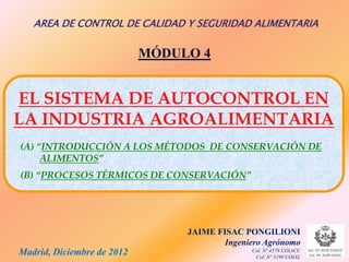 AREA DE CONTROL DE CALIDAD Y SEGURIDAD ALIMENTARIA

                            MÓDULO 4


EL SISTEMA DE AUTOCONTROL EN
LA INDUSTRIA AGROALIMENTARIA
(A) “INTRODUCCIÓN A LOS MÉTODOS DE CONSERVACIÓN DE
     ALIMENTOS”
(B) “PROCESOS TÉRMICOS DE CONSERVACIÓN”




                                 JAIME FISAC PONGILIONI
                                         Ingeniero Agrónomo
Madrid, Diciembre de 2012                      Col. Nº 4578 COIACC
                                                Col. Nº 3199 COIAL
 
