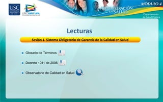 Lecturas
    Sesión 1. Sistema Obligatorio de Garantía de la Calidad en Salud


Glosario de Términos


Decreto 1011 de 2006


Observatorio de Calidad en Salud
 