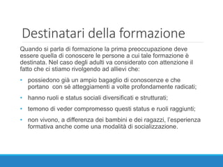 Destinatari della formazione
Quando si parla di formazione la prima preoccupazione deve
essere quella di conoscere le persone a cui tale formazione è
destinata. Nel caso degli adulti va considerato con attenzione il
fatto che ci stiamo rivolgendo ad allievi che:
• possiedono già un ampio bagaglio di conoscenze e che
portano con sé atteggiamenti a volte profondamente radicati;
• hanno ruoli e status sociali diversificati e strutturati;
• temono di veder compromesso questi status e ruoli raggiunti;
• non vivono, a differenza dei bambini e dei ragazzi, l’esperienza
formativa anche come una modalità di socializzazione.
 