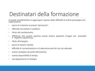 Destinatari della formazione
A queste caratteristiche si aggiungono spesso delle difficoltà di ordine psicologico e/o
organizzative:
• paura di mostrare la propria “ignoranza”,
• difficoltà nel parlare in pubblico,
• rifiuto del cambiamento,
• diffidenza che quanto appreso possa essere applicato (magari per preceden
ti negative esperienze),
• rifiuto all’impegno,
• paura di essere valutati,
• difficoltà di concentrazione e di attenzione perché non più abituato,
• scarso sostegno da parte dell’azienda,
• scarsa disponibilità di tempo,
• sovrapposizione di impegni.
 