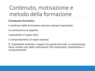Contenuto, motivazione e
metodo della formazione
Contenuto formativo
I contenuti della formazione devono sempre riguardare:
la conoscenza (il sapere)
l’operatività (il saper fare)
il comportamento (il saper essere)
E’ importante mostrare i legami fra questi tre livelli: la conoscenza
deve essere una delle motivazioni che indirizzano l’operatività e i
comportamenti.
 