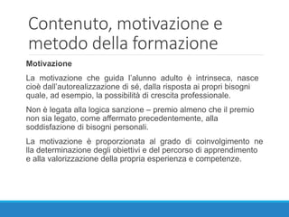 Contenuto, motivazione e
metodo della formazione
Motivazione
La motivazione che guida l’alunno adulto è intrinseca, nasce
cioè dall’autorealizzazione di sé, dalla risposta ai propri bisogni
quale, ad esempio, la possibilità di crescita professionale.
Non è legata alla logica sanzione – premio almeno che il premio
non sia legato, come affermato precedentemente, alla
soddisfazione di bisogni personali.
La motivazione è proporzionata al grado di coinvolgimento ne
lla determinazione degli obiettivi e del percorso di apprendimento
e alla valorizzazione della propria esperienza e competenze.
 