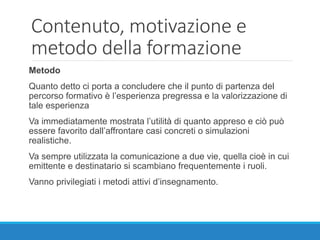 Contenuto, motivazione e
metodo della formazione
Metodo
Quanto detto ci porta a concludere che il punto di partenza del
percorso formativo è l’esperienza pregressa e la valorizzazione di
tale esperienza
Va immediatamente mostrata l’utilità di quanto appreso e ciò può
essere favorito dall’affrontare casi concreti o simulazioni
realistiche.
Va sempre utilizzata la comunicazione a due vie, quella cioè in cui
emittente e destinatario si scambiano frequentemente i ruoli.
Vanno privilegiati i metodi attivi d’insegnamento.
 