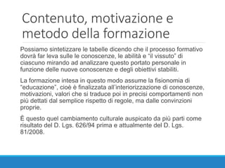 Contenuto, motivazione e
metodo della formazione
Possiamo sintetizzare le tabelle dicendo che il processo formativo
dovrà far leva sulle le conoscenze, le abilità e “il vissuto” di
ciascuno mirando ad analizzare questo portato personale in
funzione delle nuove conoscenze e degli obiettivi stabiliti.
La formazione intesa in questo modo assume la fisionomia di
“educazione”, cioè è finalizzata all’interiorizzazione di conoscenze,
motivazioni, valori che si traduce poi in precisi comportamenti non
più dettati dal semplice rispetto di regole, ma dalle convinzioni
proprie.
È questo quel cambiamento culturale auspicato da più parti come
risultato del D. Lgs. 626/94 prima e attualmente del D. Lgs.
81/2008.
 