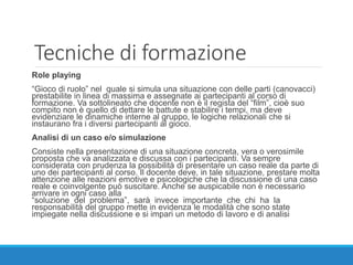 Tecniche di formazione
Role playing
“Gioco di ruolo” nel quale si simula una situazione con delle parti (canovacci)
prestabilite in linea di massima e assegnate ai partecipanti al corso di
formazione. Va sottolineato che docente non è il regista del “film”, cioè suo
compito non è quello di dettare le battute e stabilire i tempi, ma deve
evidenziare le dinamiche interne al gruppo, le logiche relazionali che si
instaurano fra i diversi partecipanti al gioco.
Analisi di un caso e/o simulazione
Consiste nella presentazione di una situazione concreta, vera o verosimile
proposta che va analizzata e discussa con i partecipanti. Va sempre
considerata con prudenza la possibilità di presentare un caso reale da parte di
uno dei partecipanti al corso. Il docente deve, in tale situazione, prestare molta
attenzione alle reazioni emotive e psicologiche che la discussione di una caso
reale e coinvolgente può suscitare. Anche se auspicabile non è necessario
arrivare in ogni caso alla
“soluzione del problema”, sarà invece importante che chi ha la
responsabilità del gruppo mette in evidenza le modalità che sono state
impiegate nella discussione e si impari un metodo di lavoro e di analisi
 