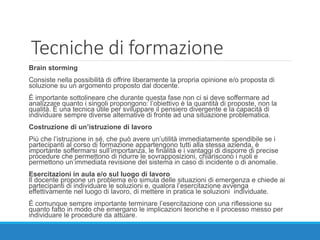Tecniche di formazione
Brain storming
Consiste nella possibilità di offrire liberamente la propria opinione e/o proposta di
soluzione su un argomento proposto dal docente.
È importante sottolineare che durante questa fase non ci si deve soffermare ad
analizzare quanto i singoli propongono: l’obiettivo è la quantità di proposte, non la
qualità. È una tecnica utile per sviluppare il pensiero divergente e la capacità di
individuare sempre diverse alternative di fronte ad una situazione problematica.
Costruzione di un’istruzione di lavoro
Più che l’istruzione in sé, che può avere un’utilità immediatamente spendibile se i
partecipanti al corso di formazione appartengono tutti alla stessa azienda, è
importante soffermarsi sull’importanza, le finalità e i vantaggi di disporre di precise
procedure che permettono di ridurre le sovrapposizioni, chiariscono i ruoli e
permettono un’immediata revisione del sistema in caso di incidente o di anomalie.
Esercitazioni in aula e/o sul luogo di lavoro
Il docente propone un problema e/o simula delle situazioni di emergenza e chiede ai
partecipanti di individuare le soluzioni e, qualora l’esercitazione avvenga
effettivamente nel luogo di lavoro, di mettere in pratica le soluzioni individuate.
È comunque sempre importante terminare l’esercitazione con una riflessione su
quanto fatto in modo che emergano le implicazioni teoriche e il processo messo per
individuare le procedure da attuare.
 