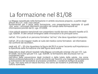 La formazione nel 81/08
La Mappa concettuale nella formazione in ambito sicurezza propone, a partire dagli
articoli 36 e 37, cioè i due articoli
fondamentali per il tema della formazione, una presentazione ragionata di quelli
che sono i principali riferimenti normativi nel campo della formazione ed
informazione previsti dal D. Lgs. 81/2008.
I due articoli appena menzionati non presentano novità davvero rilevanti rispetto al D.
Lgs. 626/94. In altri articoli emergano delle innovazioni e le principali sono:
nell’art. 19 si parla di un percorso formativo “ad hoc” che deve riguardare il preposto;
nell’art. 25 si dà maggior risalto al ruolo del medico come formatore ed informatore
nei confronti dei lavoratori,
negli artt. 47 – 50 che riguardano la figura del RLS si pone l’accento sull’importanza e
la specificità della formazione che tale figura deve avere
Dalla lettura degli articoli riportati nella Mappa concettuale emerge che per il D. Lgs.
81/2008, ma lo era già per il D. Lgs. 626/94, la formazione alla sicurezza non va
considerata solo
nell’ottica della prevenzione degli incidenti e della tutela della salute, ma come
fattore professionalizzante e come strumento per favorire una maggior partecipazione
e motivazione del lavoratore al processo produttivo. I contenuti dunque di questo
D.Lgs. non sono solo di natura tecnica, ma vanno ad incidere in profondità sulla
cultura aziendale.
 
