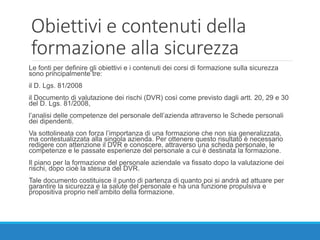 Obiettivi e contenuti della
formazione alla sicurezza
Le fonti per definire gli obiettivi e i contenuti dei corsi di formazione sulla sicurezza
sono principalmente tre:
il D. Lgs. 81/2008
il Documento di valutazione dei rischi (DVR) così come previsto dagli artt. 20, 29 e 30
del D. Lgs. 81/2008,
l’analisi delle competenze del personale dell’azienda attraverso le Schede personali
dei dipendenti.
Va sottolineata con forza l’importanza di una formazione che non sia generalizzata,
ma contestualizzata alla singola azienda. Per ottenere questo risultato è necessario
redigere con attenzione il DVR e conoscere, attraverso una scheda personale, le
competenze e le passate esperienze del personale a cui è destinata la formazione.
Il piano per la formazione del personale aziendale va fissato dopo la valutazione dei
rischi, dopo cioè la stesura del DVR.
Tale documento costituisce il punto di partenza di quanto poi si andrà ad attuare per
garantire la sicurezza e la salute del personale e ha una funzione propulsiva e
propositiva proprio nell’ambito della formazione.
 